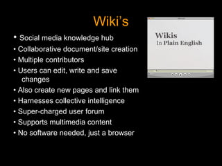 Wiki’s •  Social media knowledge hub •  Collaborative document/site creation •  Multiple contributors •  Users can edit, write and save changes •  Also create new pages and link them •  Harnesses collective intelligence •  Super-charged user forum •  Supports multimedia content •  No software needed, just a browser 