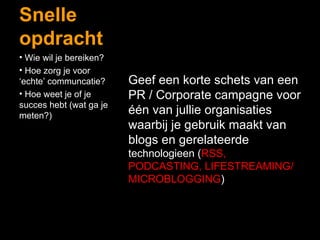 Snelle opdracht Geef een korte schets van een PR / Corporate campagne voor één van jullie organisaties waarbij je gebruik maakt van blogs en gerelateerde  technologieen ( RSS, PODCASTING, LIFESTREAMING/ MICROBLOGGING ) Wie wil je bereiken? Hoe zorg je voor ‘echte’ communcatie? Hoe weet je of je succes hebt (wat ga je meten?) 