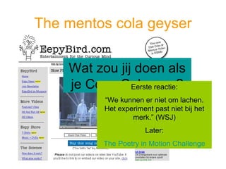 The mentos cola geyser Wat zou jij doen als je Coca Cola was? Eerste reactie: “ We kunnen er niet om lachen. Het experiment past niet bij het merk.” (WSJ) Later: The Poetry in Motion Challenge 