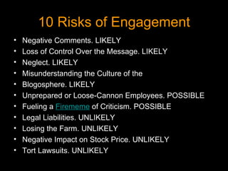 10 Risks of Engagement Negative Comments. LIKELY Loss of Control Over the Message. LIKELY Neglect. LIKELY Misunderstanding the Culture of the Blogosphere. LIKELY Unprepared or Loose-Cannon Employees. POSSIBLE  Fueling a  Firememe  of Criticism. POSSIBLE Legal Liabilities. UNLIKELY  Losing the Farm. UNLIKELY Negative Impact on Stock Price. UNLIKELY  Tort Lawsuits. UNLIKELY  