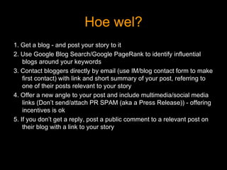 Hoe wel? 1. Get a blog - and post your story to it 2. Use Google Blog Search/Google PageRank to identify influential blogs around your keywords 3. Contact bloggers directly by email (use IM/blog contact form to make first contact) with link and short summary of your post, referring to one of their posts relevant to your story 4. Offer a new angle to your post and include  multimedia/social media links (Don’t send/attach  PR SPAM (aka a Press Release)) - offering incentives  is ok 5. If you don’t get a reply, post a public comment to a relevant post on their blog with a link to your story 