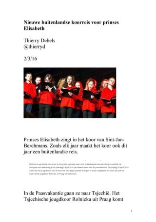 Nieuwe buitenlandse koorreis voor prinses
Elisabeth
Thierry Debels
@thierryd
2/3/16
Prinses Elisabeth zingt in het koor van Sint-Jan-
Berchmans. Zoals elk jaar maakt het koor ook dit
jaar een buitenlandse reis.
In de Paasvakantie gaan ze naar Tsjechië. Het
Tsjechische jeugdkoor Rolnicka uit Praag komt
1
 