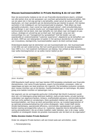 Nieuwe businessmodellen in Private Banking & de rol van CRM

Door de economische malaise en de rol van financiële dienstverleners daarin, ontstaat
van alle kanten druk op het aanpassen van voorheen gehanteerde businessmodellen. Eén
van de zaken die in het oog springt is de behoefte, zowel vanuit de sector zelf als van
daarbuiten, om meer aandacht aan de dienstverlening aan klanten te geven. Om klanten
werkelijk in het middelpunt van het businessmodel te plaatsen. “Niet alleen op maat
gemaakte producten, maar vooral op maat gemaakt advies”, stelt consultantsbureau
Roland Berger in een recente studie over vermogensbeheerders. Zorg voor veel betere
communicatie met de klant, kijk naar behoefte (en niet alleen naar vermogen) en pas
cultuur, strategie en uitvoering aan je klant aan. Kort gezegd: zorg voor een
evenwichtige mix van “management by spreadsheet” met het bieden van een
waardevolle en onderscheidende “customer experience”, afgestemd op de behoeften van
de klant. CRM kan een belangrijke rol spelen in het opnieuw doordenken en realiseren
van innovatieve, klantgerichte, businessmodellen waarin de klant centraal staat.

Onderstaand plaatje laat de elementen van een businessmodel zien. Een businessmodel
is het DNA van een onderneming. Het hart wordt gevormd door de waardepropositie.
Voor CRM is m.n. het kwadrant rechtsboven van belang: hoe vertaal je deze propositie(s)
naar welke klantsegmenten en op welke manier bedien je die?




(bron: Arvetica)

CRM Resultants heeft samen met haar klanten CRM templates ontwikkeld voor financiële
diensterleners, met name Private bankers, waarin functionaliteit, processen, rollen en
rapportages op basis van best practices zijn ingericht. Die templates evolueren constant,
door nieuwe inzichten van en bij klanten, marktontwikkelingen en technologie. Wij delen
graag onze laatste inzichten en oplossingen met u.

Het segment van de vermogende particulier ((Ultra)High Net Worth Customer) wordt
door een vrij heterogene groep bedrijven bediend, zoals private banks, private banking
onderdelen van algemene banken, brokers, onafhankelijk adviseurs, commerciële banken
met een niche aanbod en verzekeraars. Deze aanbieders hebben een brede range aan
businessmodellen, van focus op sterk persoonlijke service, op investeringsproducten of
op optimale procesautomatisering met online strategieën. Ieder model heeft sterke
(brede klantenbasis, operationele efficiency, commerciële vaardigheden) en zwakke
kanten (weinig servicegerichte cultuur en –systemen, beperkte kennis behoeftes klant,
weinig adviesdiensten). Als we al deze modellen nader bekijken, dan is de vraag: welke
modellen en strategieën bieden de grootste meerwaarde voor de klant en de organisatie?

Welke diensten bieden Private Bankers?

Onder de categorie Private bankers valt een breed scala aan activiteiten, zoals:

    • Pensioenplanning



CRM for Finance, mei 2009, © CRM Resultants
 