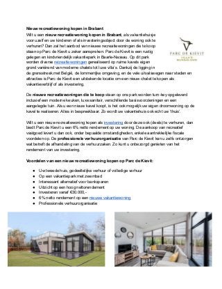 Nieuw recreatiewoning kopen in Brabant
Wilt u een ​nieuw recreatiewoning kopen in Brabant​, als vakantiehuisje
voor uzelf en uw kinderen of als investeringsobject door de woning ook te
verhuren? Dan zal het aanbod van nieuwe recreatiewoningen die te koop
staan op Parc de Kievit u zeker aanspreken. Parc de Kievit is een rustig
gelegen en kindvriendelijk vakantiepark in Baarle-Nassau. Op dit park
worden diverse ​recreatiewoningen​ gerealiseerd op ruime kavels eigen
grond variërend van moderne chalets tot luxe villa’s. Dankzij de ligging in
de grensstreek met België, de lommerrijke omgeving, en de vele uitvalswegen naar steden en
attracties is Parc de Kievit een uitstekende locatie om een nieuw chalet te kopen als
vakantieverblijf of als investering.
De ​nieuwe recreatiewoningen die te koop​ staan op ons park worden turn-key opgeleverd
inclusief een moderne keuken, luxe sanitair, verschillende basisvoorzieningen en een
aangelegde tuin. Als u een nieuw kavel koopt, is het ook mogelijk uw eigen droomwoning op de
kavel te realiseren. Alles in bespreekbaar. Zo wordt uw vakantiehuis ook echt uw ‘thuis’.
Wilt u een nieuw recreatiewoning kopen als ​investering​ door deze ook (deels) te verhuren, dan
biedt Parc de Kievit u een 6% netto rendement op uw woning. De aankoop van recreatief
vastgoed levert u dan ook, onder bepaalde omstandigheden, enkele aantrekkelijke fiscale
voordelen op. De ​professionele verhuurorganisatie​ van Parc de Kievit kan u zelfs ontzorgen
wat betreft de afhandeling van de verhuurzaken. Zo kunt u onbezorgd genieten van het
rendement van uw investering.
Voordelen van een nieuw recreatiewoning kopen op Parc de Kievit:
● Uw tweede huis, gedeeltelijke verhuur of volledige verhuur
● Op een vakantiepark met zwembad
● Interessant alternatief voor banksparen
● Uitzicht op een hoog nettorendement
● Investeren vanaf €30.000,-
● 6% netto rendement op een ​nieuwe vakantiewoning
● Professionele verhuurorganisatie
 