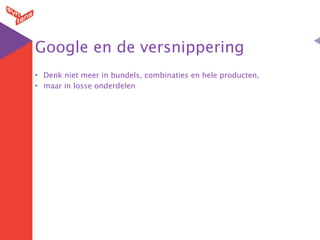 Google en de versnippering
• Denk niet meer in bundels, combinaties en hele producten,
• maar in losse onderdelen
 