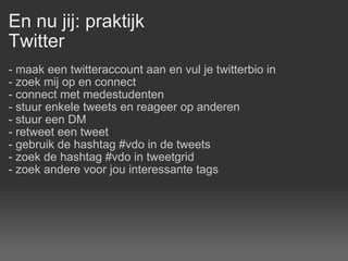 En nu jij: praktijk Twitter - maak een twitteraccount aan en vul je twitterbio in - zoek mij op en connect - connect met medestudenten - stuur enkele tweets en reageer op anderen - stuur een DM - retweet een tweet - gebruik de hashtag #vdo in de tweets - zoek de hashtag #vdo in tweetgrid  - zoek andere voor jou interessante tags 