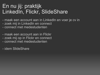 En nu jij: praktijk LinkedIn, Flickr, SlideShare - maak een account aan in LinkedIn en voer je cv in - zoek mij in LinkedIn en connect - connect met medestudenten - maak een account aan in Flickr - zoek mij op in Flickr en connect - connect met medestudenten - idem SlideShare 