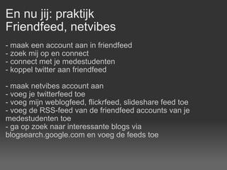 En nu jij: praktijk Friendfeed, netvibes - maak een account aan in friendfeed - zoek mij op en connect - connect met je medestudenten - koppel twitter aan friendfeed - maak netvibes account aan - voeg je twitterfeed toe - voeg mijn weblogfeed, flickrfeed, slideshare feed toe - voeg de RSS-feed van de friendfeed accounts van je medestudenten toe - ga op zoek naar interessante blogs via blogsearch.google.com en voeg de feeds toe  