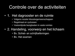 Controle over de activiteiten
• 1. Het dagrooster en de ruimte
• Volgens rooster kloostergemeenschappen
• Regelmaat en cyclussen
• Vastomlijnde bezigheden in vaste ruimtes
• 2. Handeling, voorwerp en het lichaam
• Bv. Schiet- en schrijfoefeningen
• Bv. Het examen
 