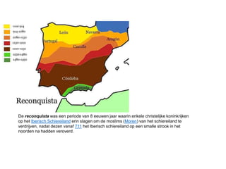 De reconquista was een periode van 8 eeuwen jaar waarin enkele christelijke koninkrijken
op het Iberisch Schiereiland erin slagen om de moslims (Moren) van het schiereiland te
verdrijven, nadat dezen vanaf 711 het Iberisch schiereiland op een smalle strook in het
noorden na hadden veroverd.
 