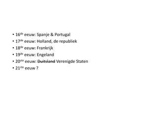 • 16de eeuw: Spanje & Portugal
• 17de eeuw: Holland, de republiek
• 18de eeuw: Frankrijk
• 19de eeuw: Engeland
• 20ste eeuw: Duitsland Verenigde Staten
• 21ste eeuw ?
 