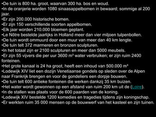 •De tuin is 800 ha. groot, waarvan 300 ha. bos en woud.
•In de oranjerie worden 1080 sinaasappelbomen in bewaard; sommige al 200
jaar.
•Er zijn 200.000 historische bomen.
•Er zijn 150 verschillende soorten appelbomen.
•Elk jaar worden 210.000 bloemen geplant.
•Le Nôtre bestelde jaarlijks in Holland meer dan vier miljoen tulpenbollen.
•De tuin wordt ommuurd door een muur van meer dan 40 km lengte.
•De tuin telt 372 marmeren en bronzen sculpturen.
•In het totaal zijn er 2100 sculpturen en meer dan 5000 meubels.
•Er zijn 55 vijvers die per uur 3600 m³ water verbruiken; er zijn ruim 2400
fonteinen.
•Het grote kanaal is 24 ha groot, heeft een inhoud van 500.000 m³
•Lodewijk XIV liet een dozijn Venetiaanse gondels op sleden over de Alpen
naar Frankrijk brengen en voor de gondeliers een dorpje bouwen.
•De tuin telt 600 antieke fonteinen die werken dankzij 35 km buizen.
•Het water wordt gewonnen op een afstand van ruim 200 km uit de (Loire).
•In de stallen was plaats voor de 600 paarden van de koning.
•Lodewijk XIV bestelde 1200 komedies en tragedies tijdens zijn koningschap.
•Er werkten ruim 35 000 mensen op de bouwwerf van het kasteel en zijn tuinen.
 