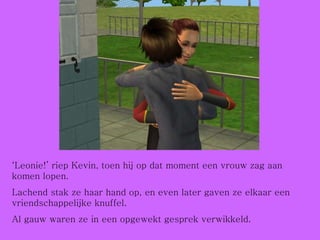 ‘ Leonie!’ riep Kevin, toen hij op dat moment een vrouw zag aan komen lopen. Lachend stak ze haar hand op, en even later gaven ze elkaar een vriendschappelijke knuffel. Al gauw waren ze in een opgewekt gesprek verwikkeld. 