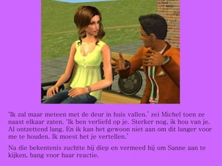 ‘ Ik zal maar meteen met de deur in huis vallen.’ zei Michel toen ze naast elkaar zaten. ‘Ik ben verliefd op je. Sterker nog, ik hou van je. Al ontzettend lang. En ik kan het gewoon niet aan om dit langer voor me te houden. Ik moest het je vertellen.’ Na die bekentenis zuchtte hij diep en vermeed hij om Sanne aan te kijken, bang voor haar reactie. 