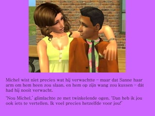 Michel wist niet precies wat hij verwachtte – maar dat Sanne haar arm om hem heen zou slaan, en hem op zijn wang zou kussen – dát had hij nooit verwacht. ‘ Nou Michel,’ glimlachte ze met twinkelende ogen. ‘Dan heb ik jou ook iets te vertellen. Ik voel precies hetzelfde voor jou!’ 
