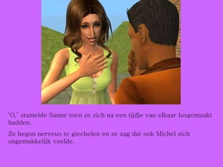 ‘ O,’ stamelde Sanne toen ze zich na een tijdje van elkaar losgemaakt hadden. Ze begon nerveus te giechelen en ze zag dat ook Michel zich ongemakkelijk voelde. 