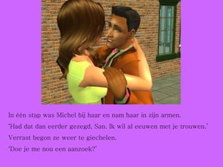 In één stap was Michel bij haar en nam haar in zijn armen. ‘ Had dat dan eerder gezegd, San. Ik wil al eeuwen met je trouwen.’ Verrast begon ze weer te giechelen. ‘ Doe je me nou een aanzoek?’ 