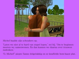 Michel haalde zijn schouders op. ‘ Laten we niet al te hard van stapel lopen.’ zei hij. ‘Om te beginnen moeten we samenwonen. En dan kunnen we daarna over trouwen nadenken.’ ‘ O, Michel!’ piepte Sanne dolgelukkig en ze knuffelde hem haast plat. 