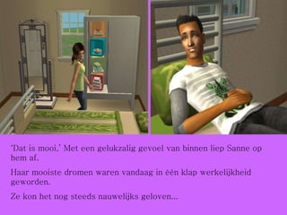 ‘ Dat is mooi,’ Met een gelukzalig gevoel van binnen liep Sanne op hem af.  Haar mooiste dromen waren vandaag in één klap werkelijkheid geworden.  Ze kon het nog steeds nauwelijks geloven... 