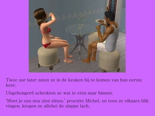 Twee uur later zaten ze in de keuken bij te komen van hun eerste keer. Uitgehongerd schrokten ze wat te eten naar binnen. ‘ Moet je ons nou zien zitten.’ proestte Michel, en toen ze elkaars blik vingen, kregen ze allebei de slappe lach. 
