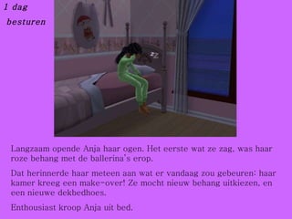 1 dag besturen Langzaam opende Anja haar ogen. Het eerste wat ze zag, was haar roze behang met de ballerina’s erop. Dat herinnerde haar meteen aan wat er vandaag zou gebeuren: haar kamer kreeg een make-over! Ze mocht nieuw behang uitkiezen, en een nieuwe dekbedhoes. Enthousiast kroop Anja uit bed. 