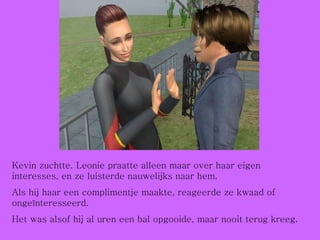 Kevin zuchtte. Leonie praatte alleen maar over haar eigen interesses, en ze luisterde nauwelijks naar hem.  Als hij haar een complimentje maakte, reageerde ze kwaad of ongeïnteresseerd.  Het was alsof hij al uren een bal opgooide, maar nooit terug kreeg. 