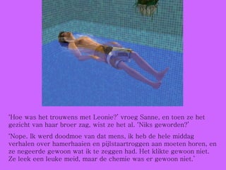 ‘ Hoe was het trouwens met Leonie?’ vroeg Sanne, en toen ze het gezicht van haar broer zag, wist ze het al. ‘Niks geworden?’  ‘ Nope. Ik werd doodmoe van dat mens, ik heb de hele middag verhalen over hamerhaaien en pijlstaartroggen aan moeten horen, en ze negeerde gewoon wat ik te zeggen had. Het klikte gewoon niet. Ze leek een leuke meid, maar de chemie was er gewoon niet.’ 