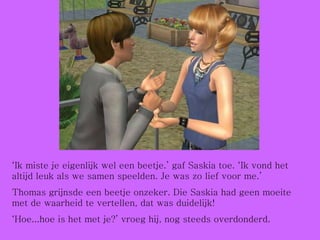 ‘ Ik miste je eigenlijk wel een beetje.’ gaf Saskia toe. ‘Ik vond het altijd leuk als we samen speelden. Je was zo lief voor me.’ Thomas grijnsde een beetje onzeker. Die Saskia had geen moeite met de waarheid te vertellen, dat was duidelijk! ‘ Hoe...hoe is het met je?’ vroeg hij, nog steeds overdonderd. 