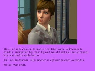 ‘ Ik...ik zit in 6 vwo, en ik probeer om later game-ontwerper te worden.’ mompelde hij, maar hij wist wel dat dat niet het antwoord was wat Saskia wilde horen. ‘ En,’ zei hij daarom. ‘Mijn moeder is vijf jaar geleden overleden.’ Zo, het was eruit. 