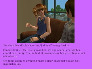 ‘ En sindsdien zijn je vader en jij alleen?’ vroeg Saskia.  Thomas knikte. ‘Het is erg moeilijk. We zijn allebei erg somber. Vooral pap, hij ligt veel in bed. Ik probeer nog bezig te blijven, met school enzo.’ Een tijdje zaten ze zwijgend naast elkaar, maar het voelde niet ongemakkelijk. 