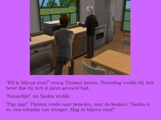 ‘ Wil je blijven eten?’ vroeg Thomas ineens. Plotseling voelde hij zich beter dan hij zich in jaren gevoeld had. ‘ Natuurlijk!’ zei Saskia vrolijk. ‘ Pap, pap!’ Thomas rende naar beneden, naar de keuken. ‘Saskia is er, een vriendin van vroeger. Mag ze blijven eten?’ 