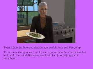 Toen Adam dat hoorde, klaarde zijn gezicht ook een beetje op. ‘ Er is meer dan genoeg.’ zei hij met zijn vermoeide stem, maar het leek wel of er eindelijk weer een klein lachje op zijn gezicht verscheen. 