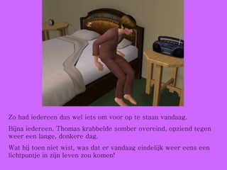 Zo had iedereen dus wel iets om voor op te staan vandaag. Bijna iedereen. Thomas krabbelde somber overeind, opziend tegen weer een lange, donkere dag. Wat hij toen niet wist, was dat er vandaag eindelijk weer eens een lichtpuntje in zijn leven zou komen! 