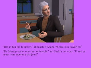 ‘ Dat is fijn om te horen,’ glimlachte Adam. ‘Welke is je favoriet?’ ‘ De Morag-serie, over het elfenvolk.’ zei Saskia vol vuur. ‘U zou er meer van moeten schrijven!’ 
