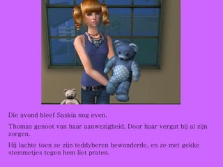 Die avond bleef Saskia nog even.  Thomas genoot van haar aanwezigheid. Door haar vergat hij al zijn zorgen. Hij lachte toen ze zijn teddyberen bewonderde, en ze met gekke stemmetjes tegen hem liet praten. 