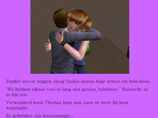 Zonder iets te zeggen sloeg Saskia ineens haar armen om hem heen. ‘ We hebben elkaar veel te lang niet gezien, babybeer.’ fluisterde ze in zijn oor.  Verwonderd keek Thomas haar aan, toen ze weer bij hem wegstapte. Ze gebruikte zijn koosnaampje... 