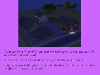 Toen besloten de families die aan het pleintje woonden, dat het tijd was voor een verhuizing.  Ze zouden weer met z’n allen in één groot huis gaan wonen. ( eigenlijk was ik het gewoon zat om steeds met al die verschillende huisjes op 1 kavel te spelen! ) 