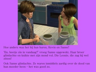 Hoe anders was het bij hun buren, Kevin en Sanne! ‘ En, beetje zin in vandaag?’ vroeg Sanne opgewekt. Haar broer glimlachte en knikte met zijn mond vol. Die Leonie, die zag hij wel zitten! Ook Sanne glimlachte. Ze waren inmiddels aardig over de dood van hun moeder heen – het was goed zo. 