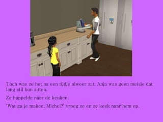 Toch was ze het na een tijdje alweer zat. Anja was geen meisje dat lang stil kon zitten. Ze huppelde naar de keuken. ‘ Wat ga je maken, Michel?’ vroeg ze en ze keek naar hem op. 
