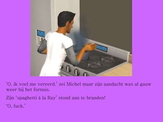 ‘ O, ik voel me vereerd.’ zei Michel maar zijn aandacht was al gauw weer bij het fornuis.  Zijn ‘spaghetti à la Ray’ stond aan te branden! ‘ O, fuck.’ 