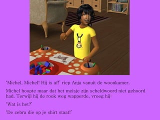‘ Michel, Michel! Hij is af!’ riep Anja vanuit de woonkamer. Michel hoopte maar dat het meisje zijn scheldwoord niet gehoord had. Terwijl hij de rook weg wapperde, vroeg hij: ‘ Wat is het?’ ‘ De zebra die op je shirt staat!’ 