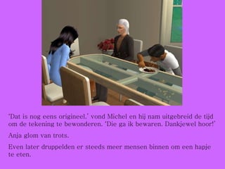 ‘ Dat is nog eens origineel.’ vond Michel en hij nam uitgebreid de tijd om de tekening te bewonderen. ‘Die ga ik bewaren. Dankjewel hoor!’ Anja glom van trots.  Even later druppelden er steeds meer mensen binnen om een hapje te eten. 