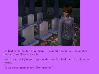 ‘ Je had erbij moeten zijn, mam. Je zou dit huis te gek gevonden hebben.’ zei Thomas zacht. Soms praatte hij tegen zijn moeder, en dan leek het of ze hem kon horen. ‘ Ik ga weer, mamabeer. Welterusten.’ 