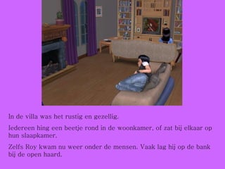 In de villa was het rustig en gezellig. Iedereen hing een beetje rond in de woonkamer, of zat bij elkaar op hun slaapkamer.  Zelfs Roy kwam nu weer onder de mensen. Vaak lag hij op de bank bij de open haard.  