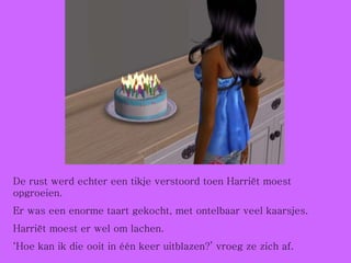 De rust werd echter een tikje verstoord toen Harriët moest opgroeien. Er was een enorme taart gekocht, met ontelbaar veel kaarsjes.  Harriët moest er wel om lachen. ‘ Hoe kan ik die ooit in één keer uitblazen?’ vroeg ze zich af. 