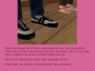 Maar hoe langer hij in Kims aanwezigheid was, hoe onzekerder Frank zich voelde. Ineens was hij weer die tiener, die tot over zijn oren verliefd was op dat vrolijke blonde meisje. Haar stem, haar grijze ogen, haar grappige lachje... Frank beet op zijn lip en bestudeerde zijn schoenen. 