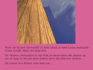 Waar zat hij met zijn hoofd? Je hebt Laura, je hebt Laura, herhaalde Frank steeds. Maar het hielp niet. De vlinders ontwaakten in zijn buik en dwarrelden alle kanten op, net zo lang tot hij aan niets anders meer dan Kim kon denken. Hij schoof iets dichter naar haar toe... 