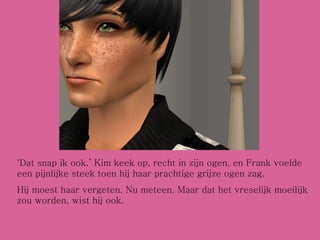 ‘ Dat snap ik ook.’ Kim keek op, recht in zijn ogen, en Frank voelde een pijnlijke steek toen hij haar prachtige grijze ogen zag.  Hij moest haar vergeten. Nu meteen. Maar dat het vreselijk moeilijk zou worden, wist hij ook.  