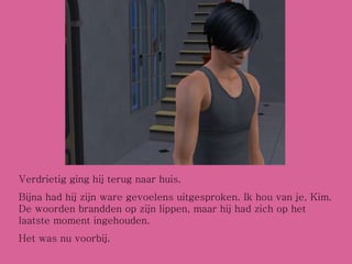 Verdrietig ging hij terug naar huis. Bijna had hij zijn ware gevoelens uitgesproken. Ik hou van je, Kim. De woorden brandden op zijn lippen, maar hij had zich op het laatste moment ingehouden. Het was nu voorbij. 