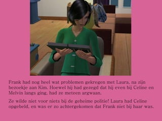 Frank had nog heel wat problemen gekregen met Laura, na zijn bezoekje aan Kim. Hoewel hij had gezegd dat hij even bij Celine en Melvin langs ging, had ze meteen argwaan. Ze wilde niet voor niets bij de geheime politie! Laura had Celine opgebeld, en was er zo achtergekomen dat Frank niet bij haar was.  